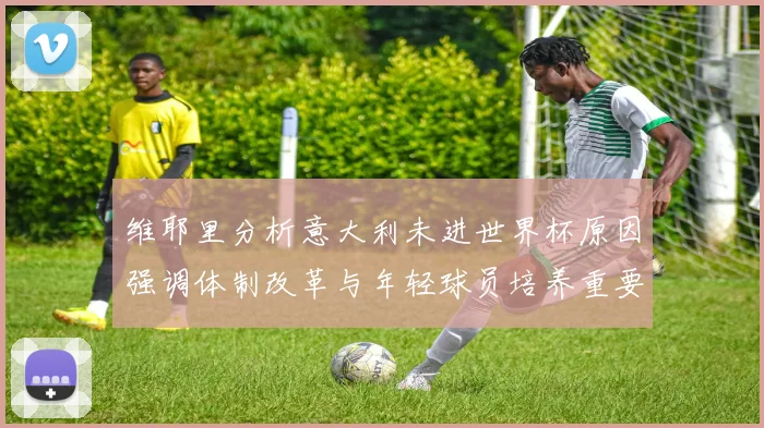 维耶里分析意大利未进世界杯原因强调体制改革与年轻球员培养重要性