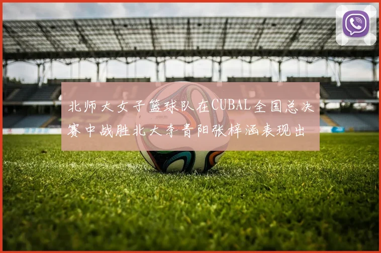 北师大女子篮球队在CUBAL全国总决赛中战胜北大李青阳张梓涵表现出色助力胜利