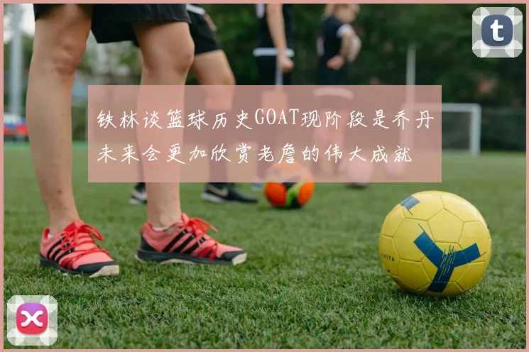 铁林谈篮球历史GOAT现阶段是乔丹未来会更加欣赏老詹的伟大成就