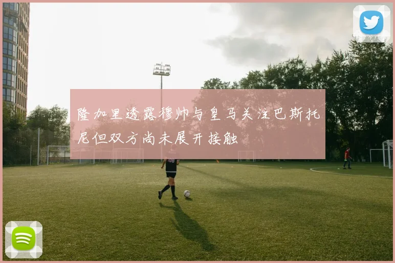 隆加里透露穆帅与皇马关注巴斯托尼但双方尚未展开接触