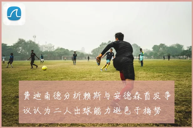 费迪南德分析赖斯与安德森首发争议认为二人出球能力逊色于梅努