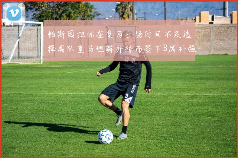 帕斯因担忧在皇马出场时间不足选择离队皇马理解并转而签下B席补强阵容