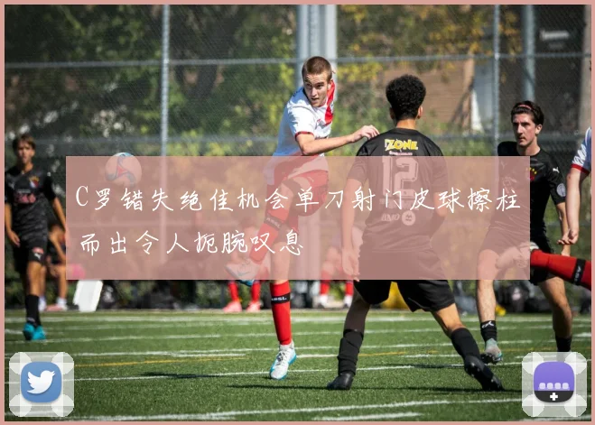 C罗错失绝佳机会单刀射门皮球擦柱而出令人扼腕叹息