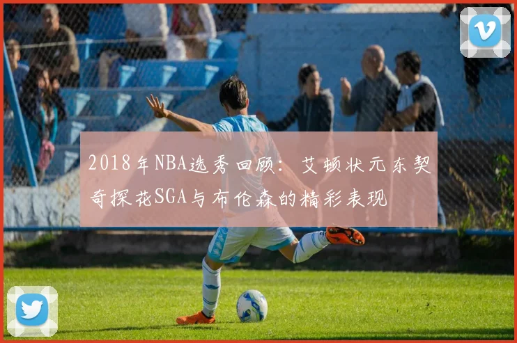 2018年NBA选秀回顾：艾顿状元东契奇探花SGA与布伦森的精彩表现