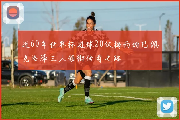 近60年世界杯进球20仅梅西姆巴佩克洛泽三人领衔传奇之路
