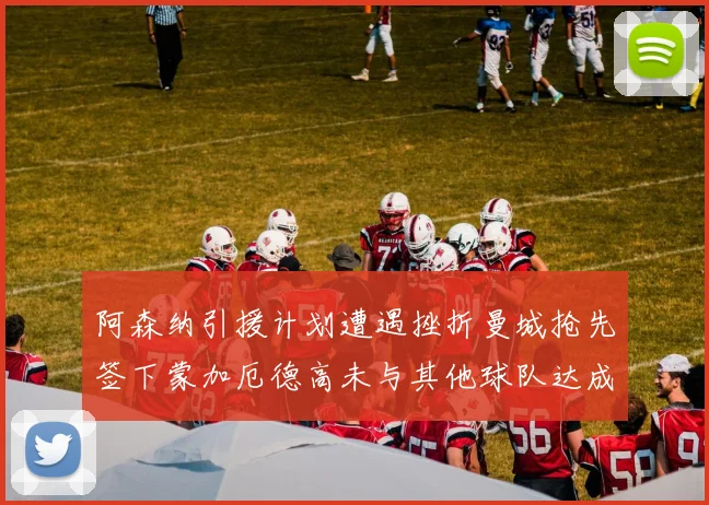 阿森纳引援计划遭遇挫折曼城抢先签下蒙加厄德高未与其他球队达成协议
