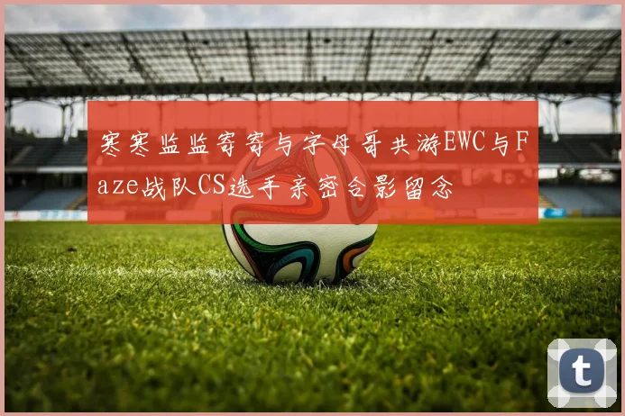 寒寒监监寄寄与字母哥共游EWC与Faze战队CS选手亲密合影留念