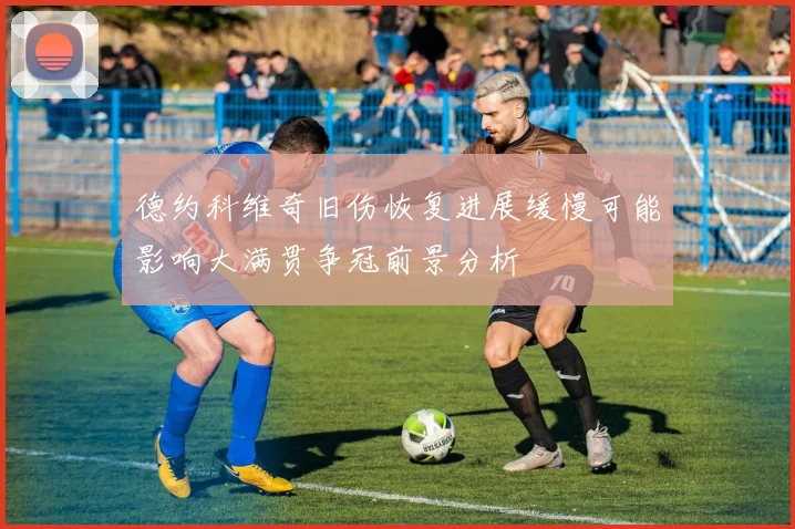 德约科维奇旧伤恢复进展缓慢可能影响大满贯争冠前景分析